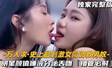 【史上最刺激女同調教男奴】明星顏值極品女S一邊親密舌吻唾液分泌一邊美腿調教男奴，擼管必射！